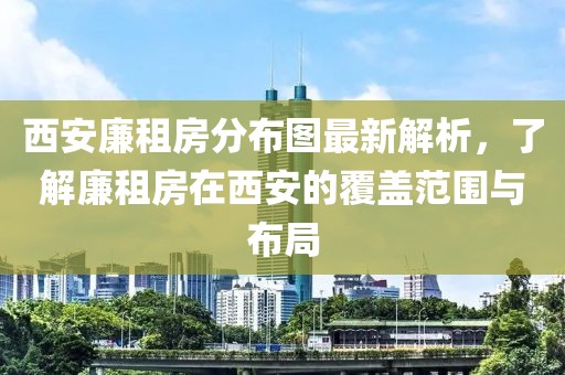 西安廉租房分布图最新解析，了解廉租房在西安的覆盖范围与布局