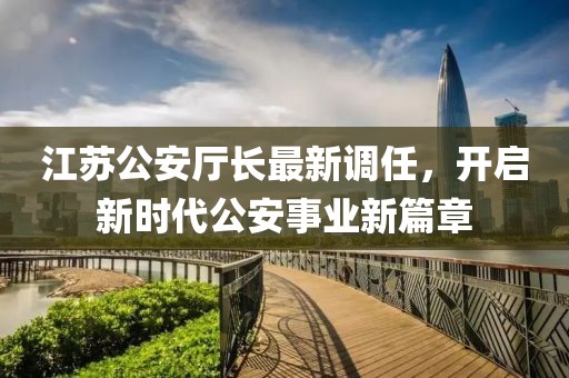 江苏公安厅长最新调任，开启新时代公安事业新篇章