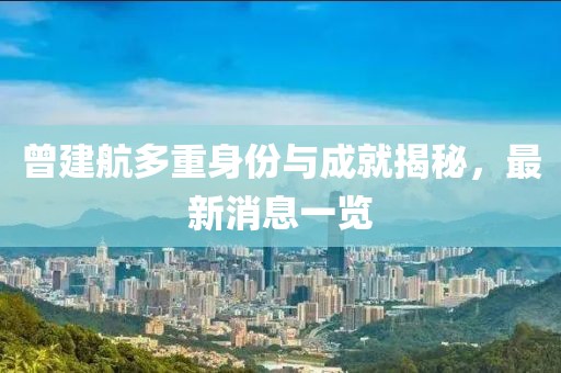 曾建航多重身份与成就揭秘，最新消息一览