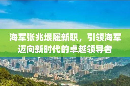 海军张兆垠履新职，引领海军迈向新时代的卓越领导者