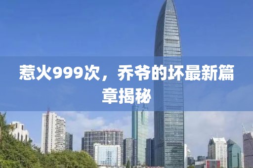 惹火999次，乔爷的坏最新篇章揭秘