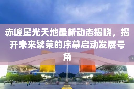 赤峰星光天地最新动态揭晓，揭开未来繁荣的序幕启动发展号角