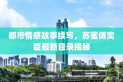 都市情感故事续写，苏蜜傅奕臣最新目录揭秘