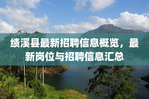 绩溪县最新招聘信息概览，最新岗位与招聘信息汇总