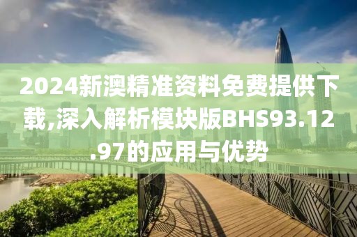 2024新澳精准资料免费提供下载,深入解析模块版BHS93.12.97的应用与优势