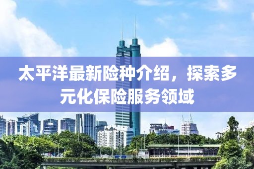 太平洋最新险种介绍，探索多元化保险服务领域
