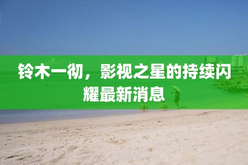 铃木一彻，影视之星的持续闪耀最新消息