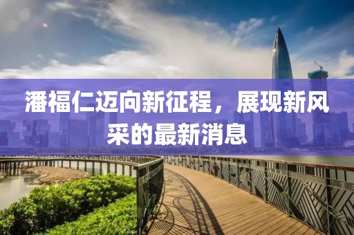 潘福仁迈向新征程，展现新风采的最新消息
