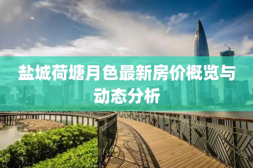 盐城荷塘月色最新房价概览与动态分析