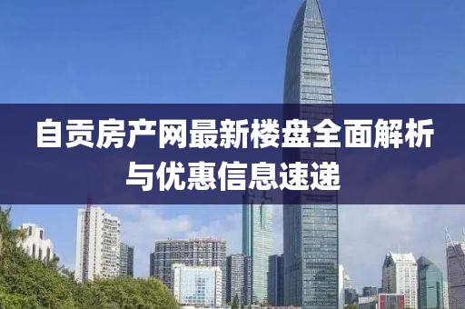 自贡房产网最新楼盘全面解析与优惠信息速递