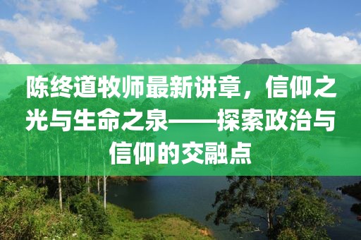 陈终道牧师最新讲章，信仰之光与生命之泉——探索政治与信仰的交融点