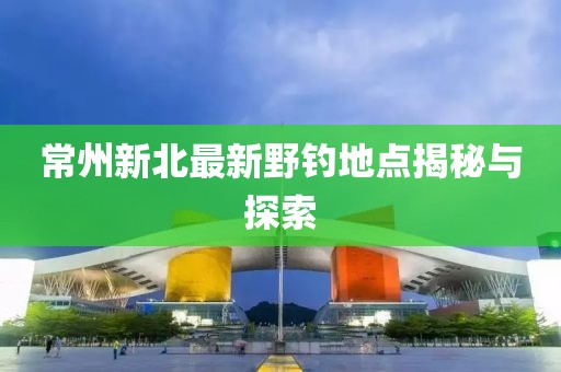 常州新北最新野钓地点揭秘与探索