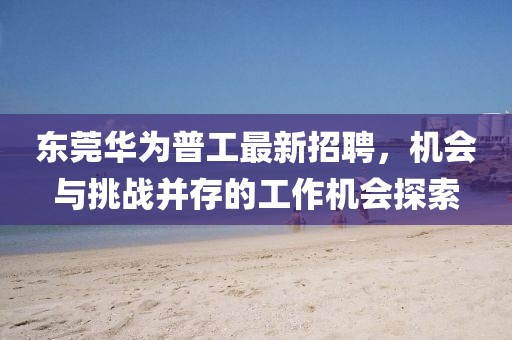 东莞华为普工最新招聘，机会与挑战并存的工作机会探索