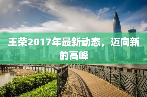 王荣2017年最新动态，迈向新的高峰