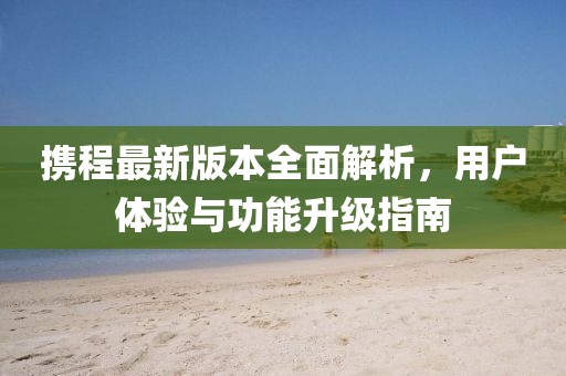 携程最新版本全面解析，用户体验与功能升级指南
