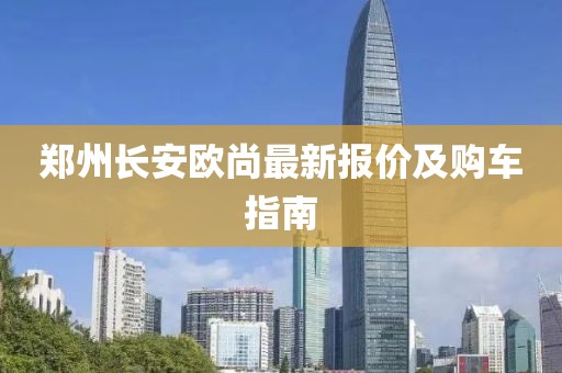 郑州长安欧尚最新报价及购车指南