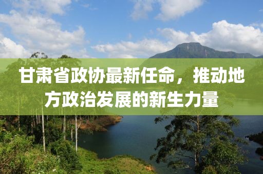 甘肃省政协最新任命，推动地方政治发展的新生力量