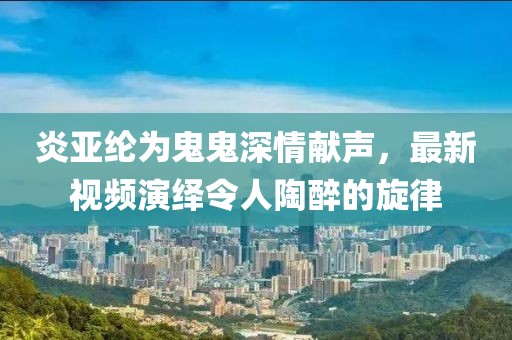 炎亚纶为鬼鬼深情献声，最新视频演绎令人陶醉的旋律