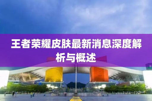 王者荣耀皮肤最新消息深度解析与概述