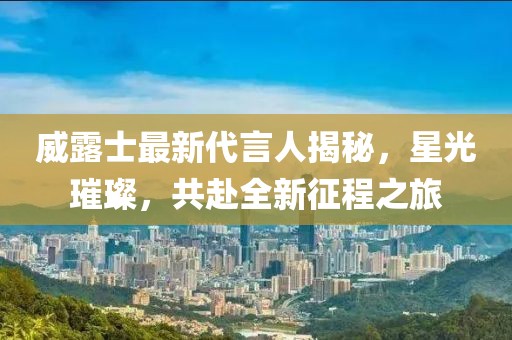 威露士最新代言人揭秘，星光璀璨，共赴全新征程之旅