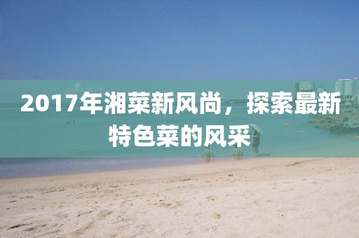 2017年湘菜新风尚，探索最新特色菜的风采
