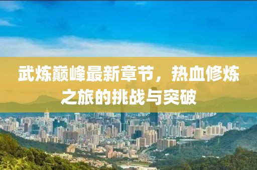 武炼巅峰最新章节，热血修炼之旅的挑战与突破