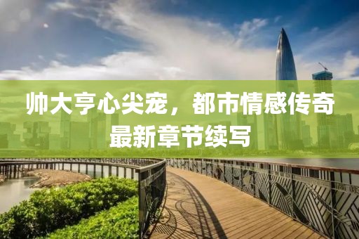 帅大亨心尖宠，都市情感传奇最新章节续写