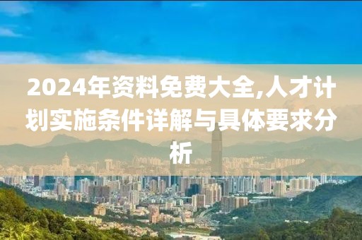 2024年资料免费大全,人才计划实施条件详解与具体要求分析