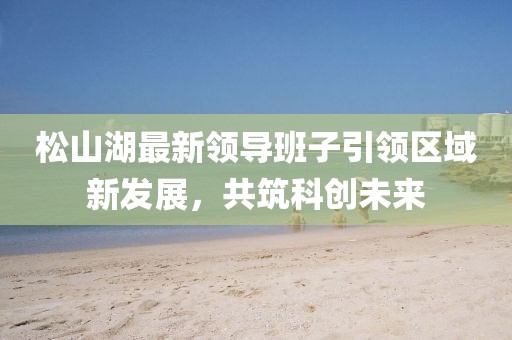 松山湖最新领导班子引领区域新发展，共筑科创未来