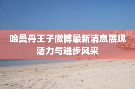 哈曼丹王子微博最新消息展现活力与进步风采