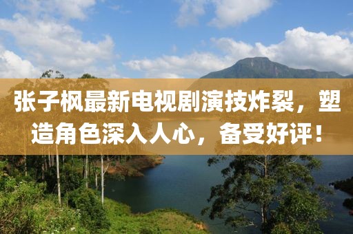 张子枫最新电视剧演技炸裂，塑造角色深入人心，备受好评！