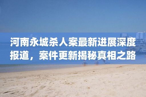 河南永城杀人案最新进展深度报道，案件更新揭秘真相之路