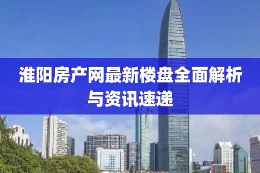 淮阳房产网最新楼盘全面解析与资讯速递