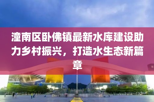 潼南区卧佛镇最新水库建设助力乡村振兴，打造水生态新篇章