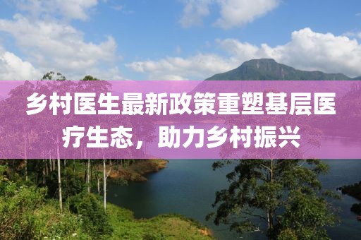 乡村医生最新政策重塑基层医疗生态，助力乡村振兴