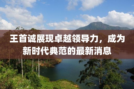 王首诚展现卓越领导力，成为新时代典范的最新消息