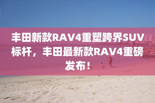 丰田新款RAV4重塑跨界SUV标杆，丰田最新款RAV4重磅发布！