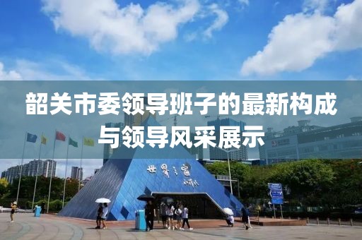 韶关市委领导班子的最新构成与领导风采展示