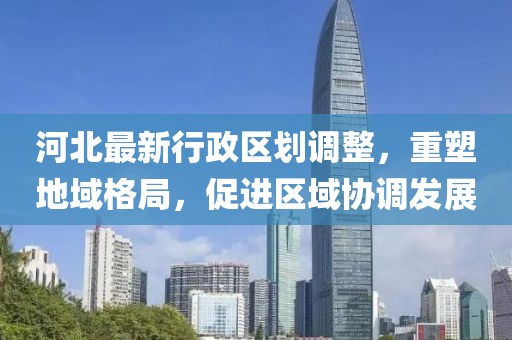 河北最新行政区划调整，重塑地域格局，促进区域协调发展