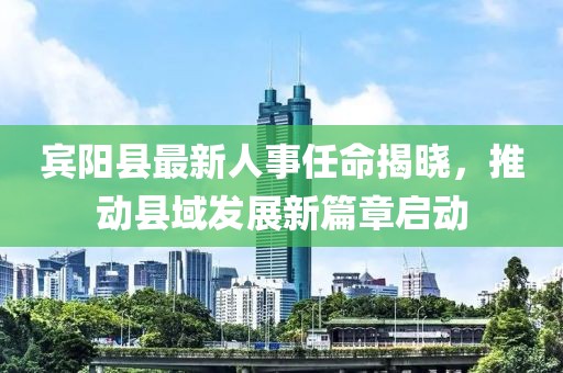 宾阳县最新人事任命揭晓，推动县域发展新篇章启动