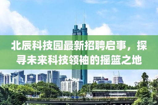 北辰科技园最新招聘启事，探寻未来科技领袖的摇篮之地
