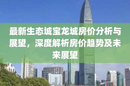 最新生态城宝龙城房价分析与展望，深度解析房价趋势及未来展望