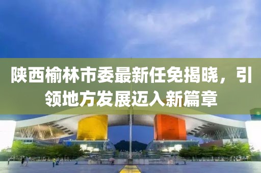 陕西榆林市委最新任免揭晓，引领地方发展迈入新篇章