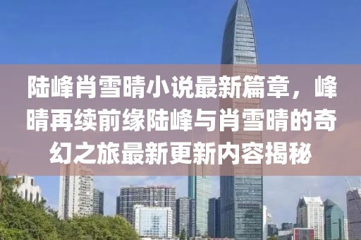 陆峰肖雪晴小说最新篇章，峰晴再续前缘陆峰与肖雪晴的奇幻之旅最新更新内容揭秘