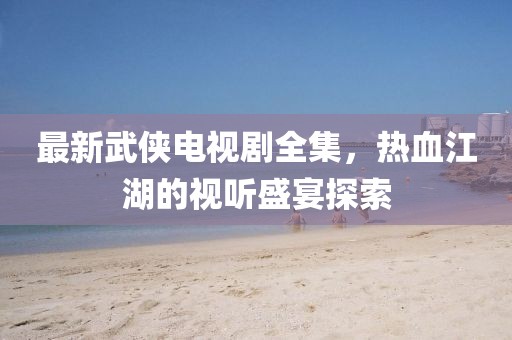最新武侠电视剧全集，热血江湖的视听盛宴探索