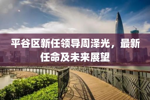 平谷区新任领导周泽光，最新任命及未来展望