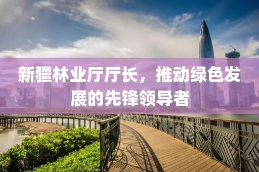 新疆林业厅厅长，推动绿色发展的先锋领导者