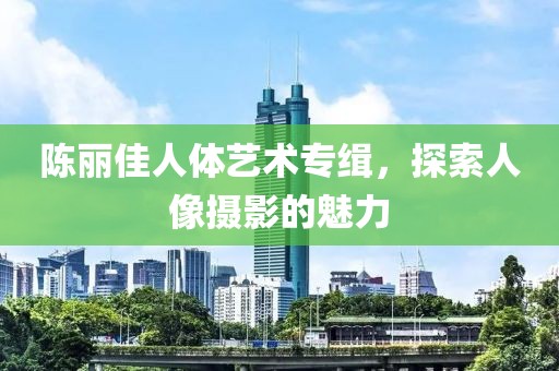 陈丽佳人体艺术专缉，探索人像摄影的魅力