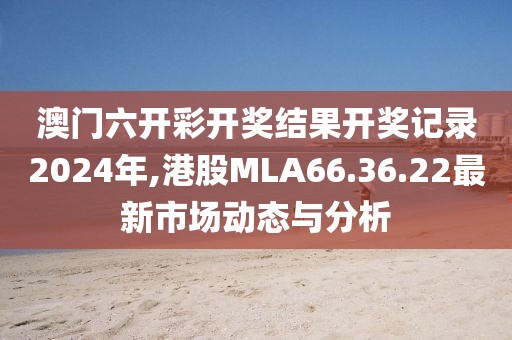 澳门六开彩开奖结果开奖记录2024年,港股MLA66.36.22最新市场动态与分析