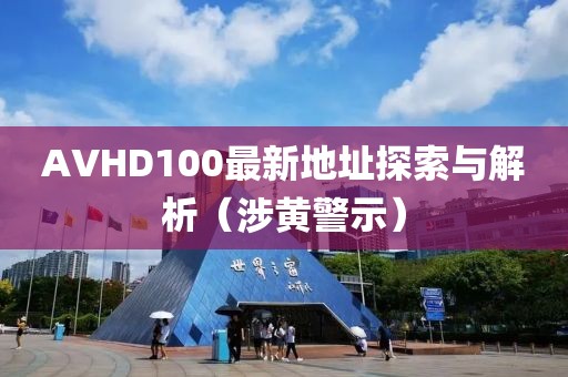 AVHD100最新地址探索与解析（涉黄警示）